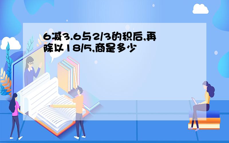 6减3.6与2/3的积后,再除以18/5,商是多少