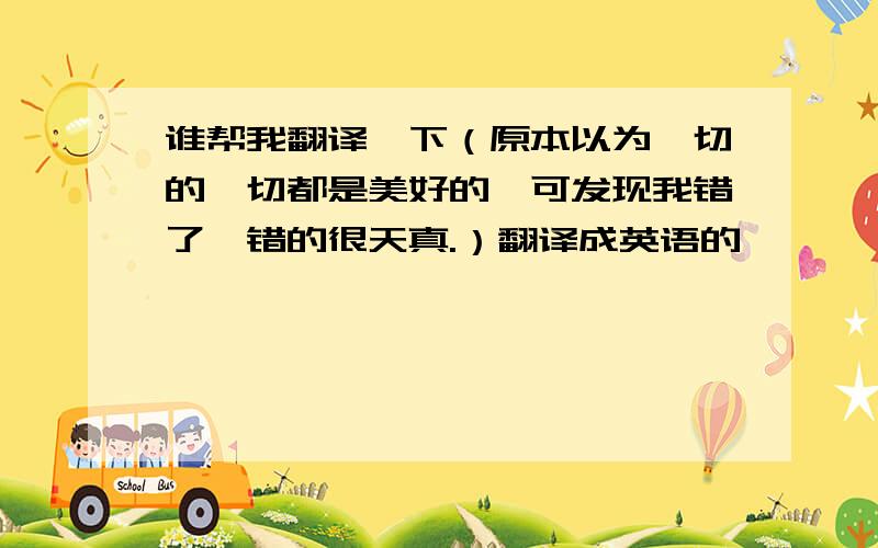 谁帮我翻译一下（原本以为一切的一切都是美好的,可发现我错了,错的很天真.）翻译成英语的,