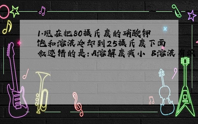 1.现在把80摄氏度的硝酸钾饱和溶液冷却到25摄氏度下面叙述错的是：A溶解度减小 B溶液有浓变稀 C溶剂的质量不变 D溶