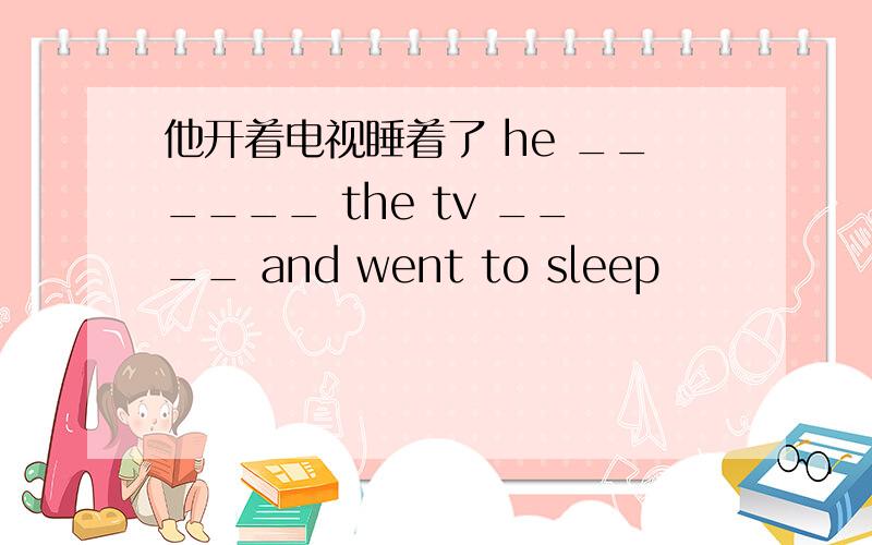 他开着电视睡着了 he ______ the tv ____ and went to sleep