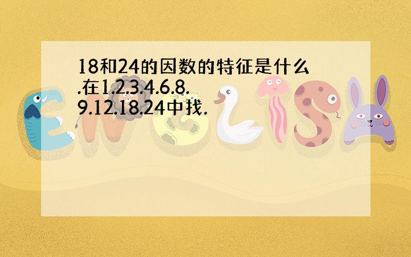 18和24的因数的特征是什么.在1.2.3.4.6.8.9.12.18.24中找.