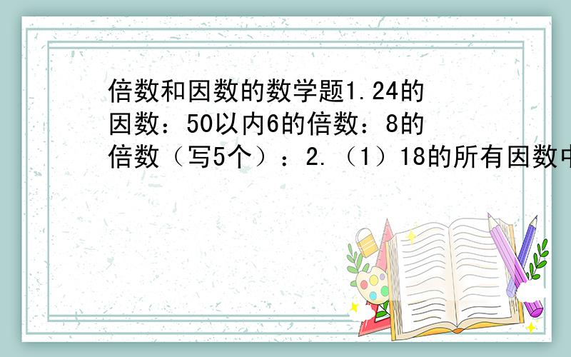 倍数和因数的数学题1.24的因数：50以内6的倍数：8的倍数（写5个）：2.（1）18的所有因数中,最大的是（ ）,最小