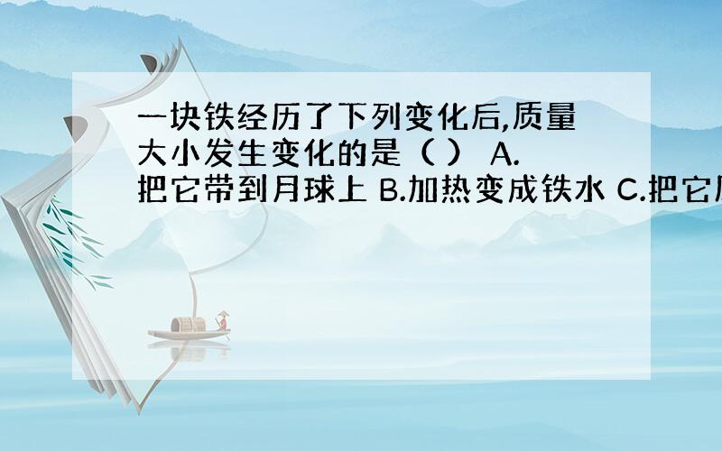 一块铁经历了下列变化后,质量大小发生变化的是（ ） A.把它带到月球上 B.加热变成铁水 C.把它压成铁片