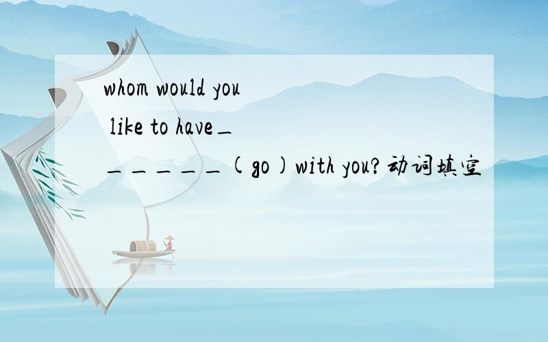 whom would you like to have______(go)with you?动词填空