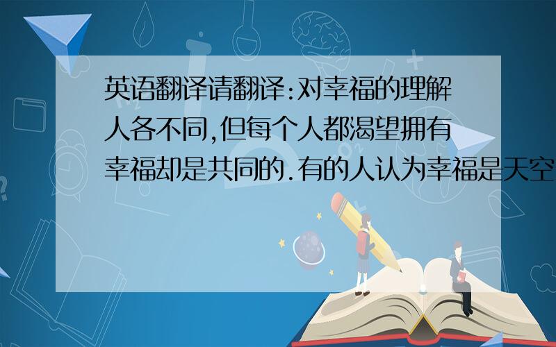 英语翻译请翻译:对幸福的理解人各不同,但每个人都渴望拥有幸福却是共同的.有的人认为幸福是天空中那道亮丽的彩虹,遥不可及；