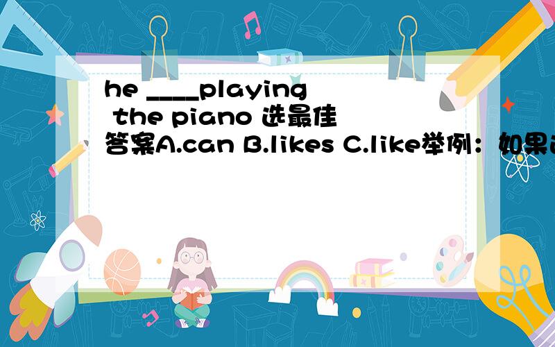 he ____playing the piano 选最佳答案A.can B.likes C.like举例：如果选A,请问