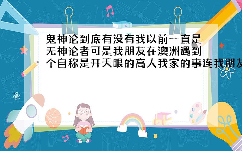 鬼神论到底有没有我以前一直是无神论者可是我朋友在澳洲遇到个自称是开天眼的高人我家的事连我朋友都不知道他竟然说的全部都准这