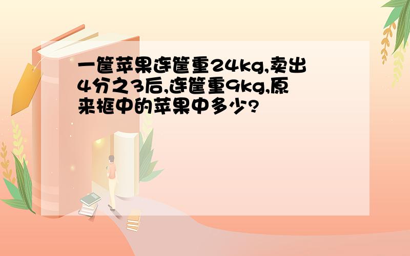 一筐苹果连筐重24kg,卖出4分之3后,连筐重9kg,原来框中的苹果中多少?