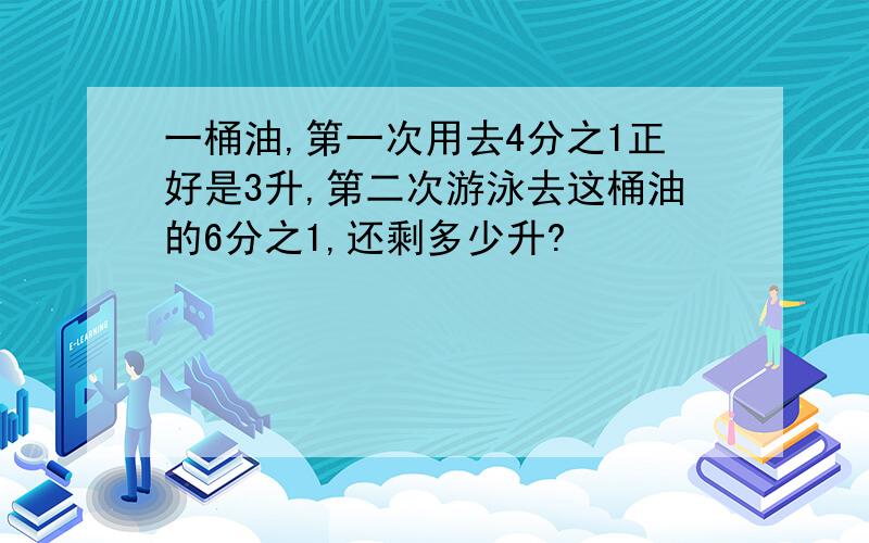 一桶油,第一次用去4分之1正好是3升,第二次游泳去这桶油的6分之1,还剩多少升?