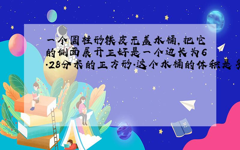 一个圆柱形铁皮无盖水桶,把它的侧面展开正好是一个边长为6.28分米的正方形.这个水桶的体积是多少?制这