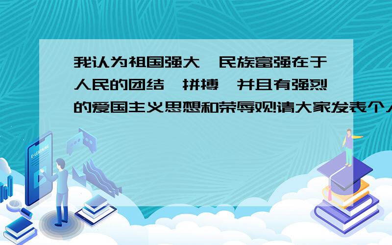 我认为祖国强大,民族富强在于人民的团结、拼搏,并且有强烈的爱国主义思想和荣辱观!请大家发表个人意见