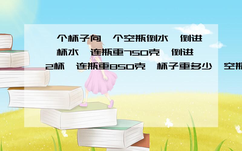 一个杯子向一个空瓶倒水,倒进一杯水,连瓶重750克,倒进2杯,连瓶重850克,杯子重多少,空瓶重多少?