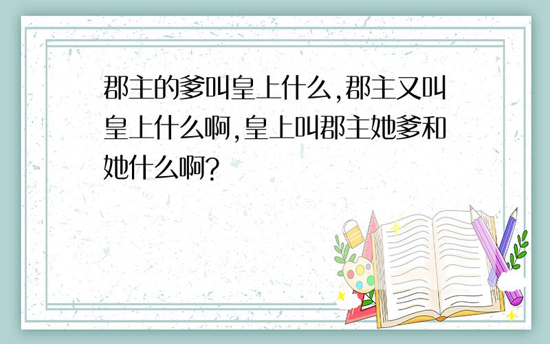 郡主的爹叫皇上什么,郡主又叫皇上什么啊,皇上叫郡主她爹和她什么啊?