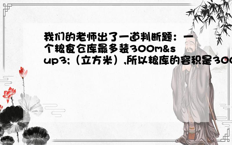 我们的老师出了一道判断题：一个粮食仓库最多装300m³（立方米）,所以粮库的容积是300m³（立方