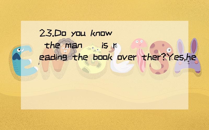 23.Do you know the man__is reading the book over ther?Yes,he