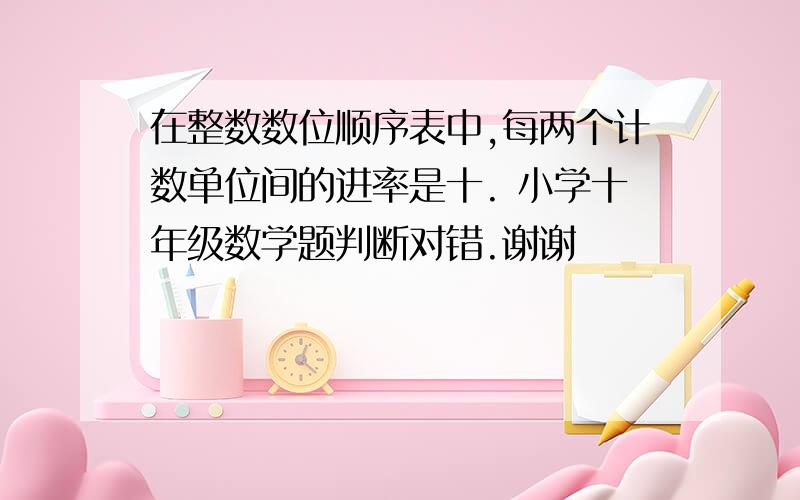 在整数数位顺序表中,每两个计数单位间的进率是十. 小学十年级数学题判断对错.谢谢