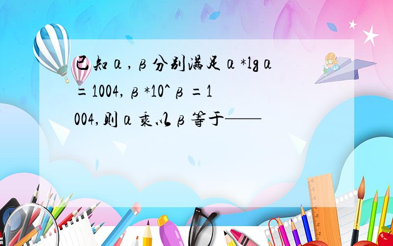 已知α,β分别满足α*lgα=1004,β*10^β=1004,则α乘以β等于——