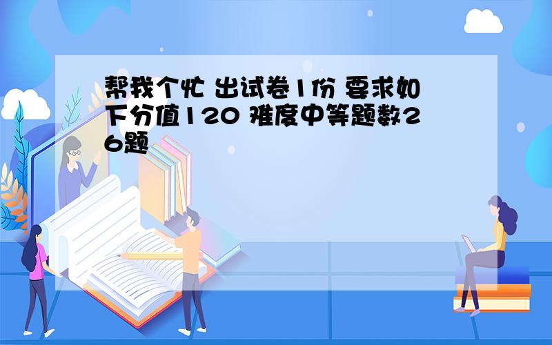 帮我个忙 出试卷1份 要求如下分值120 难度中等题数26题