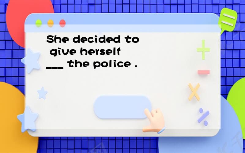 She decided to give herself ___ the police .