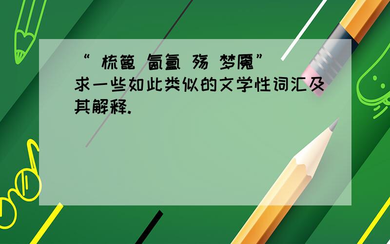 “ 梳篦 氤氲 殇 梦魇” 求一些如此类似的文学性词汇及其解释.