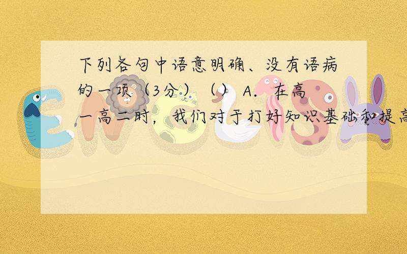 下列各句中语意明确、没有语病的一项（3分）（） A．在高一高二时，我们对于打好知识基础和提高基本技能的认识是何等肤浅，何