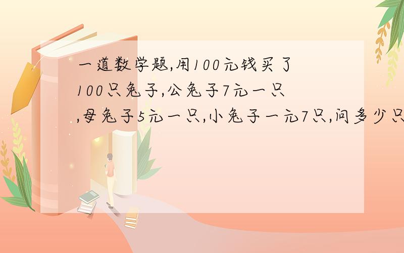 一道数学题,用100元钱买了100只兔子,公兔子7元一只,母兔子5元一只,小兔子一元7只,问多少只公兔子...