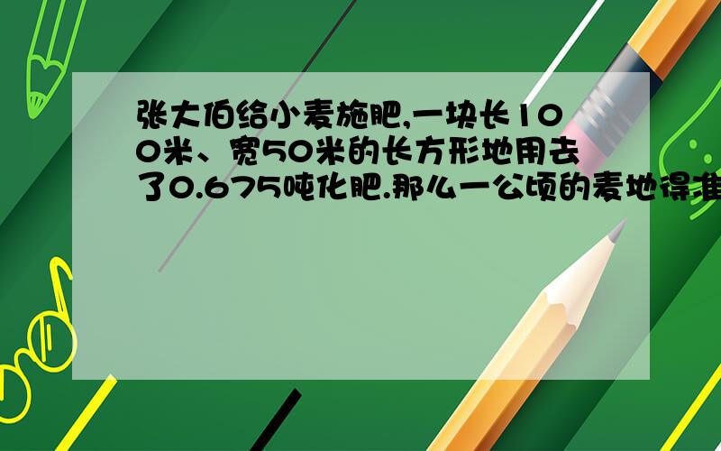 张大伯给小麦施肥,一块长100米、宽50米的长方形地用去了0.675吨化肥.那么一公顷的麦地得准备多少吨化肥