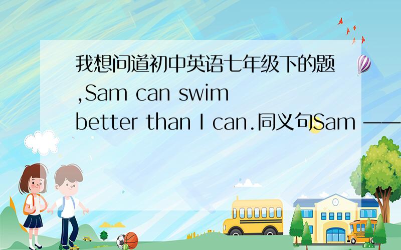 我想问道初中英语七年级下的题,Sam can swim better than I can.同义句Sam ———swim