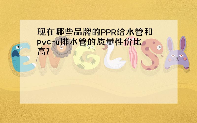 现在哪些品牌的PPR给水管和pvc-u排水管的质量性价比高?