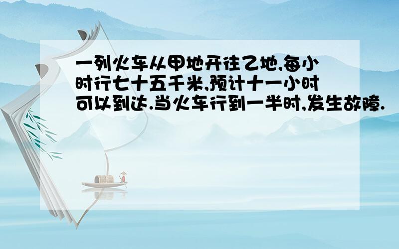 一列火车从甲地开往乙地,每小时行七十五千米,预计十一小时可以到达.当火车行到一半时,发生故障.