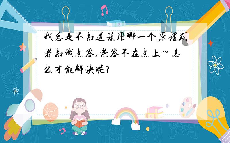 我总是不知道该用哪一个原理或者知识点答,老答不在点上~怎么才能解决呢?