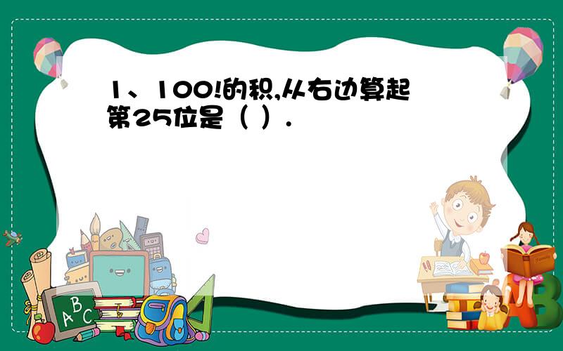 1、100!的积,从右边算起第25位是（ ）.