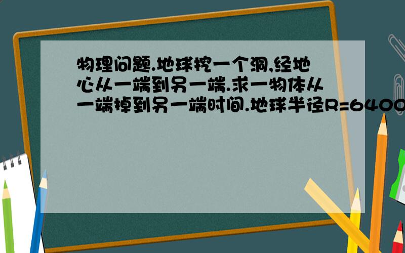 物理问题.地球挖一个洞,经地心从一端到另一端.求一物体从一端掉到另一端时间.地球半径R=6400Km.不计空气阻力,地球