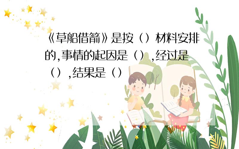 《草船借箭》是按（）材料安排的,事情的起因是（）,经过是（）,结果是（）