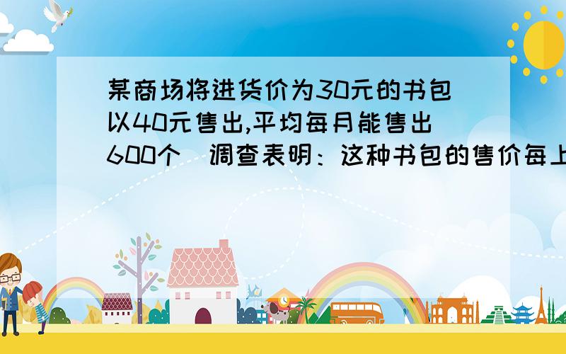 某商场将进货价为30元的书包以40元售出,平均每月能售出600个．调查表明：这种书包的售价每上涨1元,其销售量就减少10