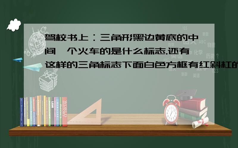 驾校书上：三角形黑边黄底的中间一个火车的是什么标志.还有这样的三角标志下面白色方框有红斜杠的怎么判断