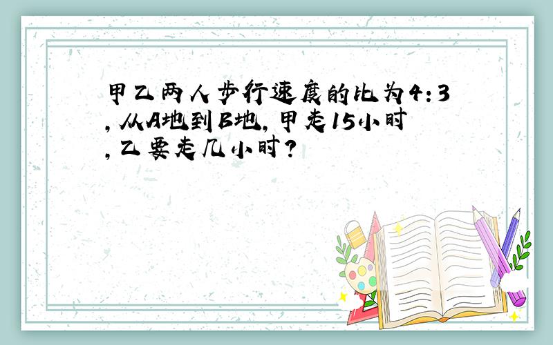 甲乙两人步行速度的比为4：3,从A地到B地,甲走15小时,乙要走几小时?