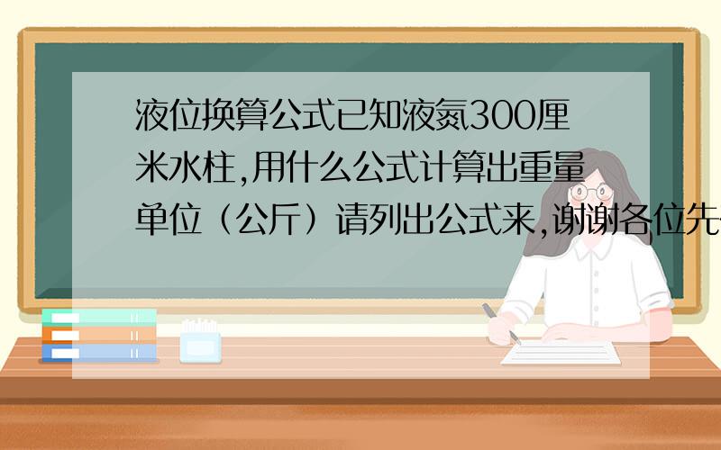 液位换算公式已知液氮300厘米水柱,用什么公式计算出重量单位（公斤）请列出公式来,谢谢各位先在这里谢谢大家，不过储气罐怎