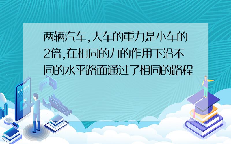 两辆汽车,大车的重力是小车的2倍,在相同的力的作用下沿不同的水平路面通过了相同的路程