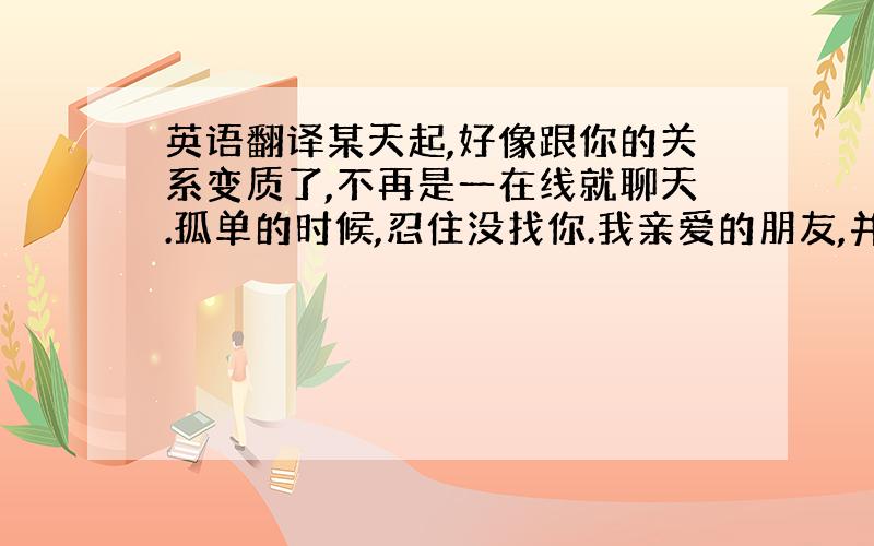 英语翻译某天起,好像跟你的关系变质了,不再是一在线就聊天.孤单的时候,忍住没找你.我亲爱的朋友,并不是你做了什么,而是我