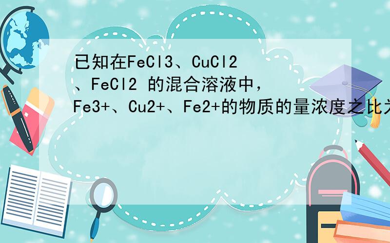 已知在FeCl3、CuCl2、FeCl2 的混合溶液中，Fe3+、Cu2+、Fe2+的物质的量浓度之比为4：2：1，现加