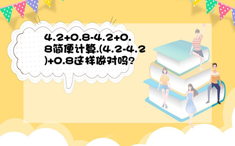 4.2+0.8-4.2+0.8简便计算.(4.2-4.2)+0.8这样做对吗?