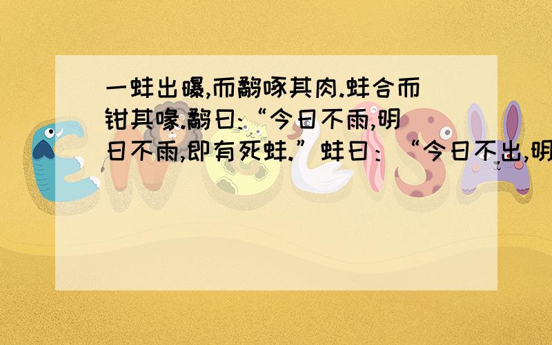 一蚌出曝,而鹬啄其肉.蚌合而钳其喙.鹬曰:“今日不雨,明日不雨,即有死蚌.”蚌曰：“今日不出,明日不出