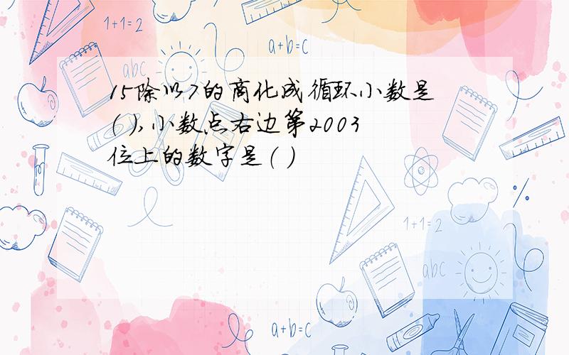 15除以7的商化成循环小数是（ ）,小数点右边第2003位上的数字是（ ）