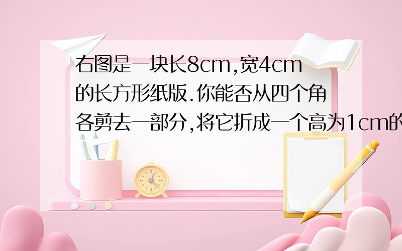 右图是一块长8cm,宽4cm的长方形纸版.你能否从四个角各剪去一部分,将它折成一个高为1cm的无盖长方体.