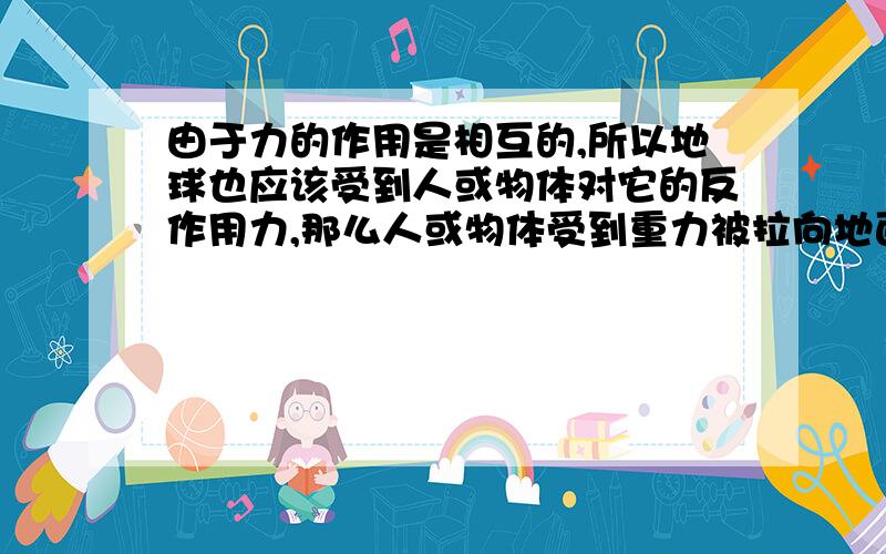 由于力的作用是相互的,所以地球也应该受到人或物体对它的反作用力,那么人或物体受到重力被拉向地面