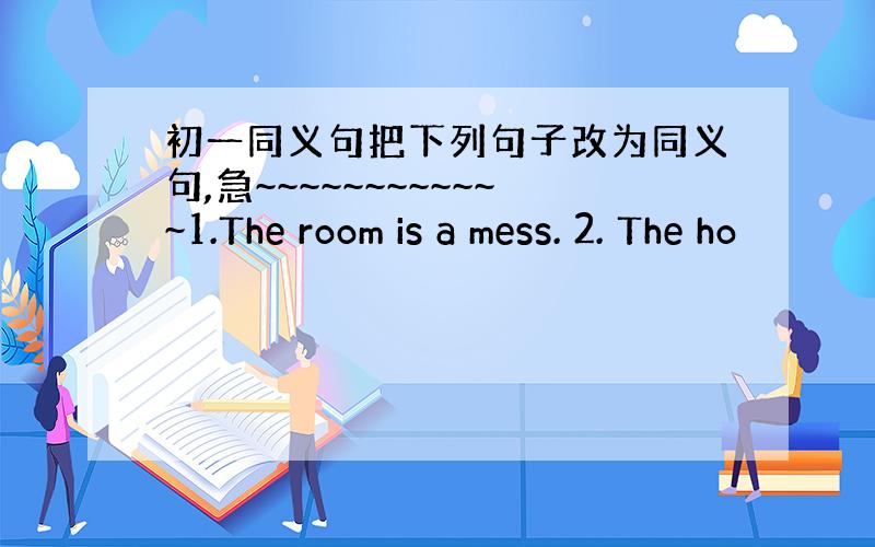 初一同义句把下列句子改为同义句,急~~~~~~~~~~~~1.The room is a mess. 2. The ho