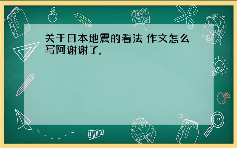 关于日本地震的看法 作文怎么写阿谢谢了,