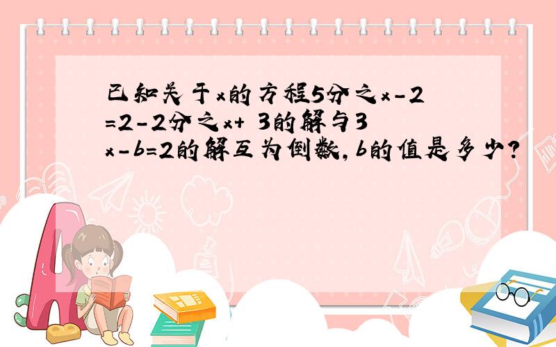 已知关于x的方程5分之x-2=2-2分之x+ 3的解与3x-b=2的解互为倒数,b的值是多少?