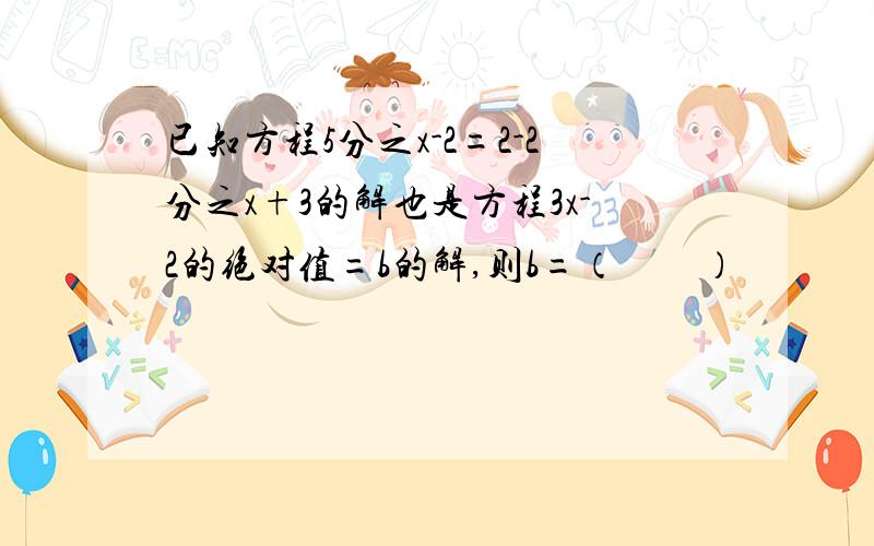 已知方程5分之x-2=2-2分之x+3的解也是方程3x-2的绝对值=b的解,则b=（　　）